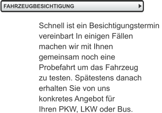 FAHRZEUGBESICHTIGUNG   Schnell ist ein Besichtigungstermin  vereinbart In einigen Fällen  machen wir mit Ihnen  gemeinsam noch eine  Probefahrt um das Fahrzeug zu testen. Spätestens danach erhalten Sie von uns  konkretes Angebot für  Ihren PKW, LKW oder Bus.