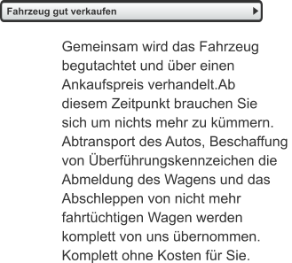 Fahrzeug gut verkaufen   Gemeinsam wird das Fahrzeug  begutachtet und über einen  Ankaufspreis verhandelt.Ab  diesem Zeitpunkt brauchen Sie  sich um nichts mehr zu kümmern.  Abtransport des Autos, Beschaffung  von Überführungskennzeichen die Abmeldung des Wagens und das  Abschleppen von nicht mehr  fahrtüchtigen Wagen werden  komplett von uns übernommen.  Komplett ohne Kosten für Sie.